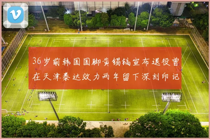 36岁前韩国国脚黄锡镐宣布退役曾在天津泰达效力两年留下深刻印记