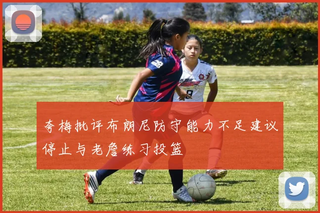 夸梅批评布朗尼防守能力不足建议停止与老詹练习投篮