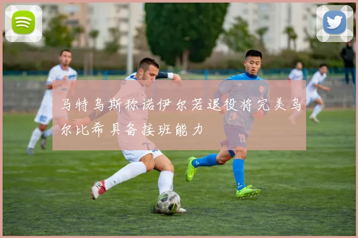 马特乌斯称诺伊尔若退役将完美乌尔比希具备接班能力