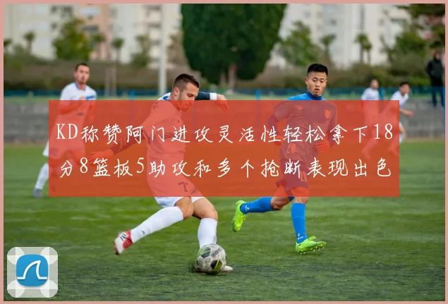 KD称赞阿门进攻灵活性轻松拿下18分8篮板5助攻和多个抢断表现出色