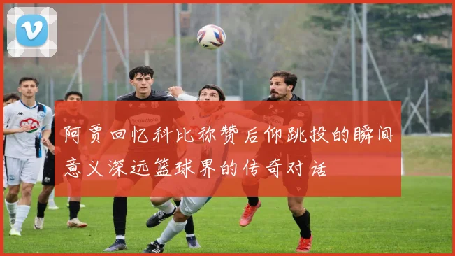 阿贾回忆科比称赞后仰跳投的瞬间意义深远篮球界的传奇对话