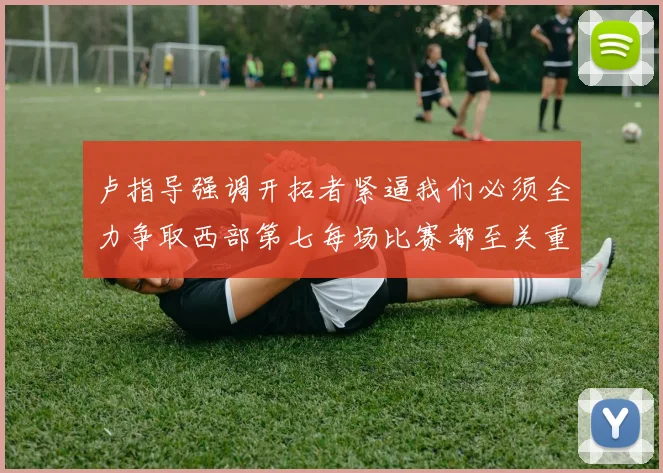 卢指导强调开拓者紧逼我们必须全力争取西部第七每场比赛都至关重要