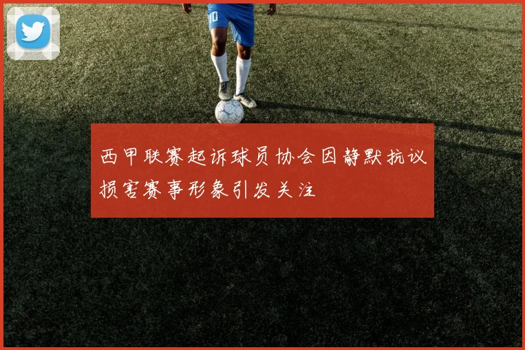西甲联赛起诉球员协会因静默抗议损害赛事形象引发关注
