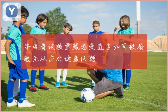 字母哥谈被雪藏感受直言如同被扇脸无从应对健康问题