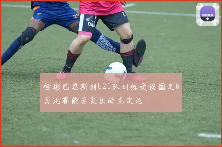徐彬巴恩斯利U21队训练受伤国足6月比赛能否复出尚无定论