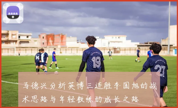 马德兴分析英博三连胜李国旭的战术思路与年轻教练的成长之路