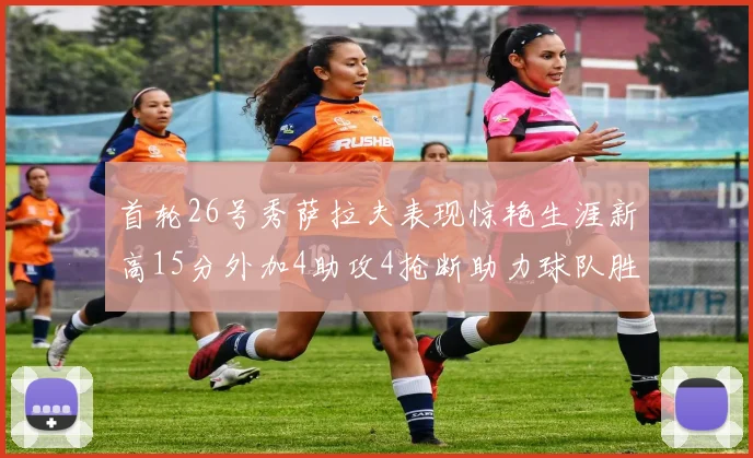 首轮26号秀萨拉夫表现惊艳生涯新高15分外加4助攻4抢断助力球队胜利